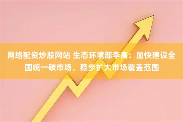 网络配资炒股网站 生态环境部李高：加快建设全国统一碳市场，稳步扩大市场覆盖范围