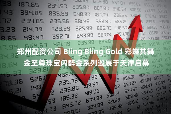 郑州配资公司 Bling Bling Gold 彩蝶共舞 金至尊珠宝闪醉金系列巡展于天津启幕