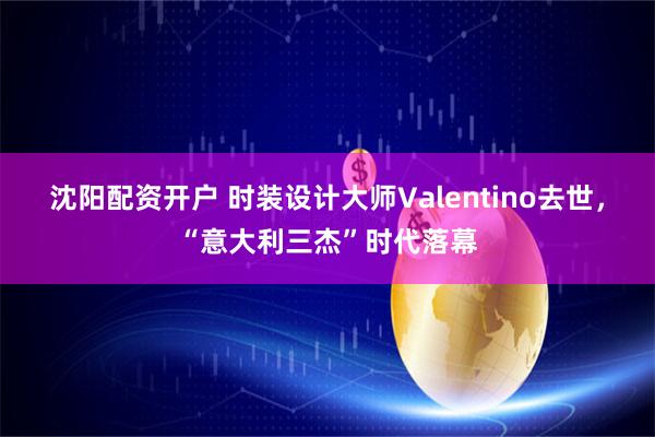 沈阳配资开户 时装设计大师Valentino去世，“意大利三杰”时代落幕